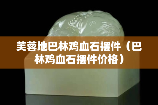 芙蓉地巴林雞血石擺件（巴林雞血石擺件價(jià)格）