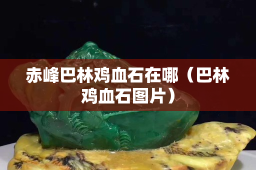 赤峰巴林雞血石在哪（巴林雞血石圖片）