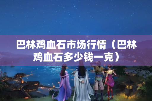 巴林雞血石市場(chǎng)行情（巴林雞血石多少錢一克）