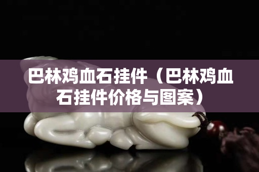 巴林雞血石掛件（巴林雞血石掛件價格與圖案）