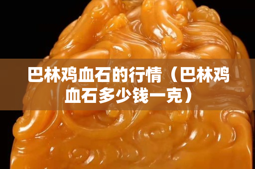 巴林雞血石的行情（巴林雞血石多少錢一克）