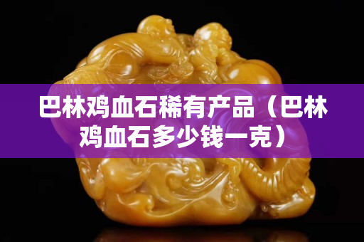 巴林雞血石稀有產品（巴林雞血石多少錢一克）