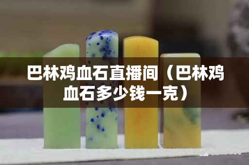 巴林雞血石直播間（巴林雞血石多少錢一克）