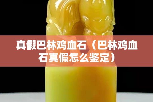 真假巴林雞血石（巴林雞血石真假怎么鑒定）