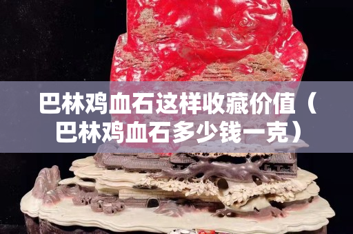 巴林雞血石這樣收藏價值（巴林雞血石多少錢一克）