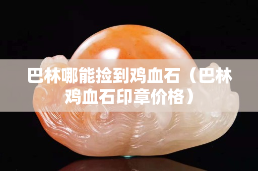 巴林哪能撿到雞血石（巴林雞血石印章價格）