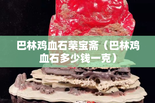 巴林雞血石榮寶齋（巴林雞血石多少錢一克）