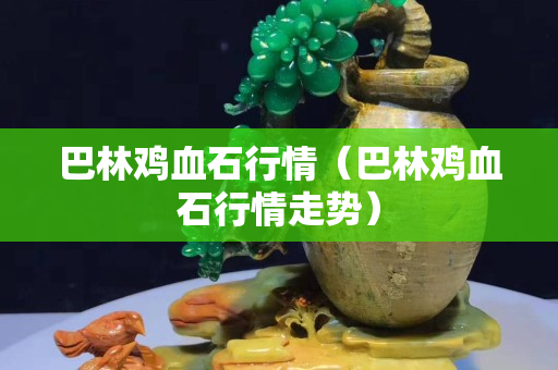 巴林雞血石行情（巴林雞血石行情走勢）