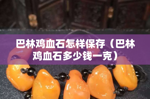 巴林雞血石怎樣保存（巴林雞血石多少錢一克）