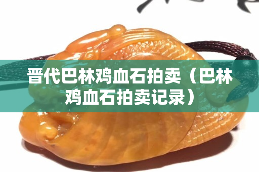 晉代巴林雞血石拍賣(mài)（巴林雞血石拍賣(mài)記錄）