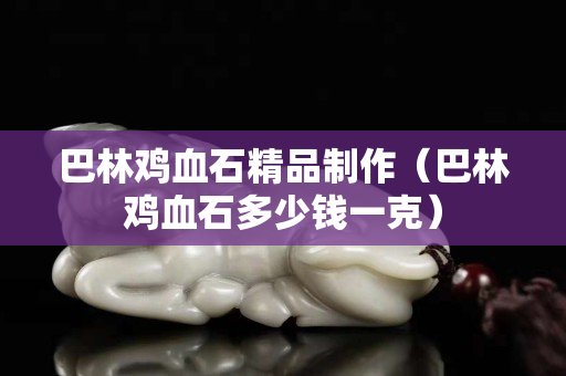 巴林雞血石精品制作（巴林雞血石多少錢一克）