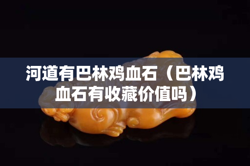 河道有巴林雞血石（巴林雞血石有收藏價值嗎）