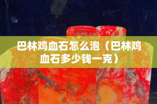巴林雞血石怎么泡（巴林雞血石多少錢一克）