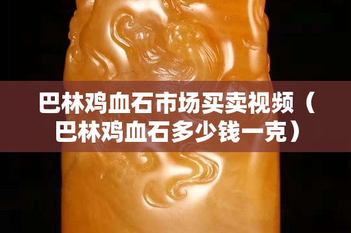 巴林雞血石市場買賣視頻（巴林雞血石多少錢一克）