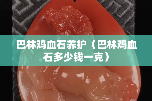巴林雞血石養護（巴林雞血石多少錢一克）