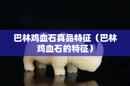 巴林雞血石真品特征（巴林雞血石的特征）