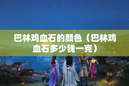 巴林雞血石的顏色（巴林雞血石多少錢一克）