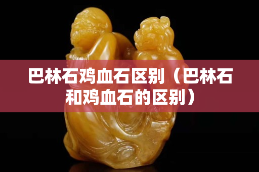 巴林石雞血石區(qū)別（巴林石和雞血石的區(qū)別）