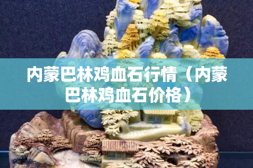 內蒙巴林雞血石行情（內蒙巴林雞血石價格）