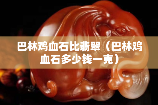 巴林雞血石比翡翠（巴林雞血石多少錢一克）