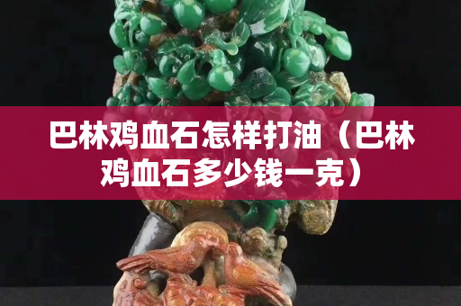 巴林雞血石怎樣打油（巴林雞血石多少錢一克）