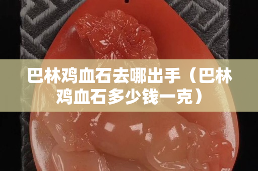 巴林雞血石去哪出手（巴林雞血石多少錢一克）