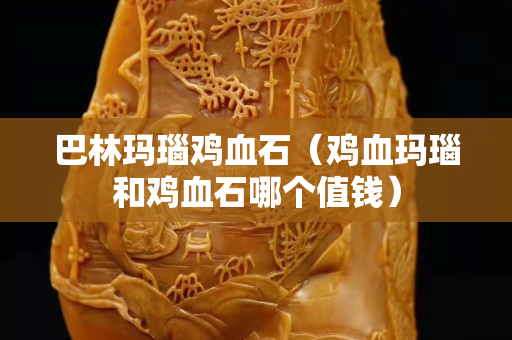 巴林瑪瑙雞血石（雞血瑪瑙和雞血石哪個(gè)值錢）