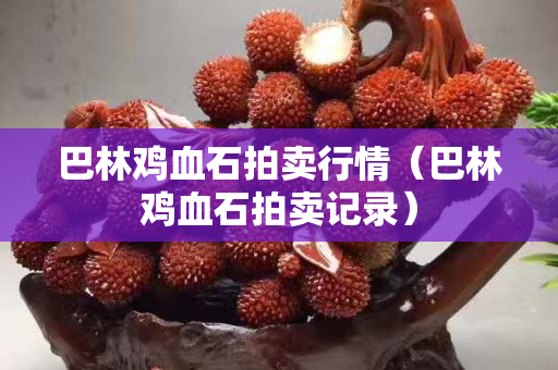 巴林雞血石拍賣行情（巴林雞血石拍賣記錄）