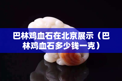 巴林雞血石在北京展示（巴林雞血石多少錢一克）