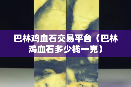 巴林雞血石交易平臺（巴林雞血石多少錢一克）