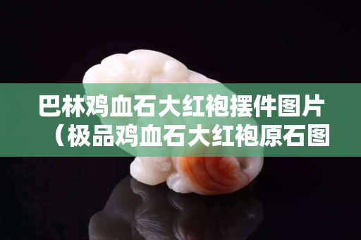 巴林雞血石大紅袍擺件圖片（極品雞血石大紅袍原石圖片）