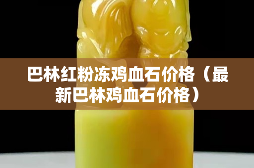 巴林紅粉凍雞血石價格（最新巴林雞血石價格）