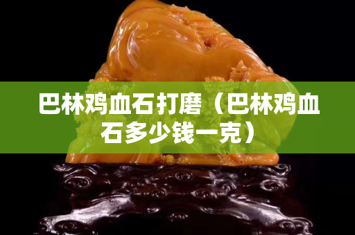 巴林雞血石打磨（巴林雞血石多少錢一克）