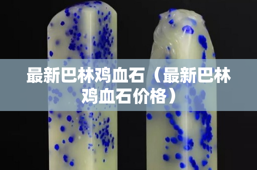 最新巴林雞血石（最新巴林雞血石價格）