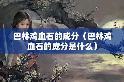 巴林雞血石的成分（巴林雞血石的成分是什么）
