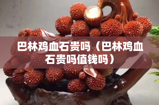 巴林雞血石貴嗎（巴林雞血石貴嗎值錢嗎）