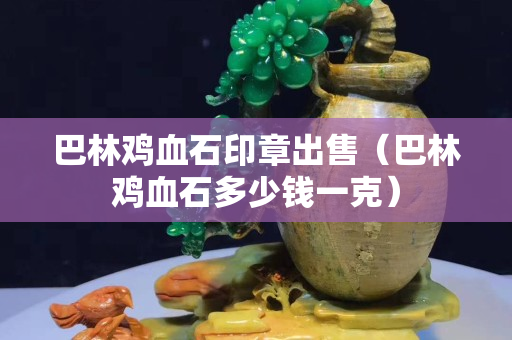 巴林雞血石印章出售（巴林雞血石多少錢一克）