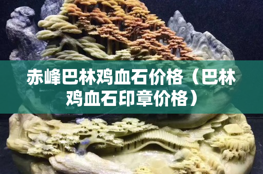 赤峰巴林雞血石價格（巴林雞血石印章價格）