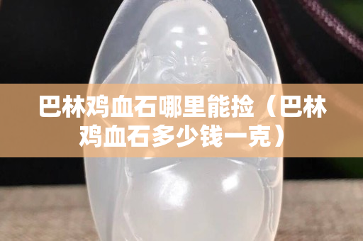 巴林雞血石哪里能撿（巴林雞血石多少錢一克）