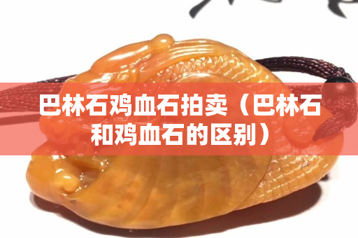 巴林石雞血石拍賣（巴林石和雞血石的區別）
