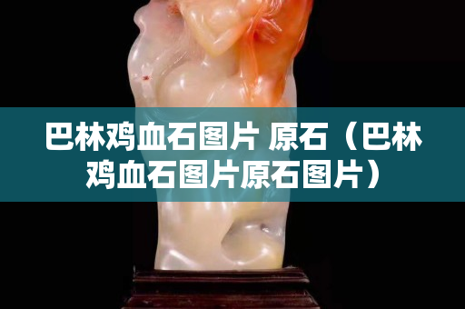 巴林雞血石圖片 原石（巴林雞血石圖片原石圖片）
