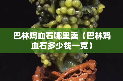 巴林雞血石哪里賣（巴林雞血石多少錢一克）