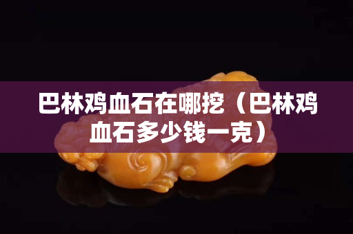 巴林雞血石在哪挖（巴林雞血石多少錢一克）