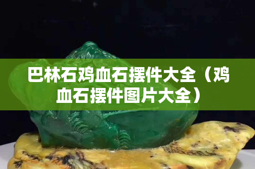 巴林石雞血石擺件大全（雞血石擺件圖片大全）