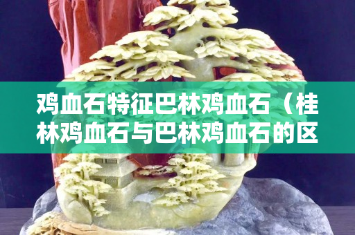 雞血石特征巴林雞血石（桂林雞血石與巴林雞血石的區別）
