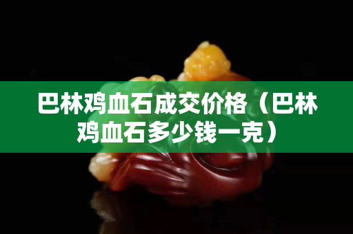 巴林雞血石成交價格（巴林雞血石多少錢一克）