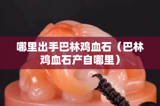 哪里出手巴林雞血石（巴林雞血石產(chǎn)自哪里）