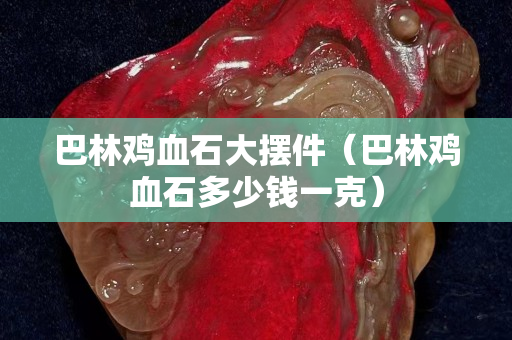 巴林雞血石大擺件（巴林雞血石多少錢一克）