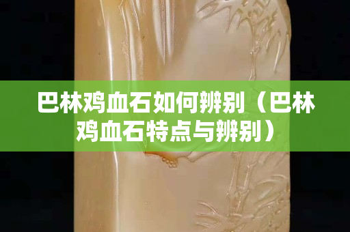 巴林雞血石如何辨別（巴林雞血石特點與辨別）