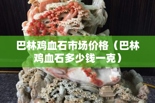 巴林雞血石市場價格（巴林雞血石多少錢一克）
